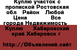 Куплю участок с пропиской.Ростовская обл › Район ­ Любой › Цена ­ 15 000 - Все города Недвижимость » Куплю   . Хабаровский край,Хабаровск г.